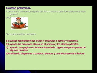 Examen preliminar. Consiste en una ojeada rápida del libro o lectura para formularse una idea general  sobre el contenido.  Se puede realizar mediante: a)Leyendo rápidamente los títulos y subtítulos o temas y subtemas. b)Leyendo las oraciones claves en el primero y los últimos párrafos. c) Leyendo una pagina en forma entrecortada cogiendo algunas partes de algunos párrafos. d)Analizando diagramas o cuadros, siempre y cuando presente la lectura. 
