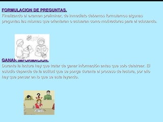 FORMULACION DE PREGUNTAS. Finalizando el examen preliminar, de inmediato debemos formularnos algunas preguntas las mismas que orientaran o actuaran como motivadores para el educando. GANAR IMFORMACION. Durante la lectura hay que tratar de ganar información antes que solo deletrear. El estudio depende de la actitud que se ponga durante el proceso de lectura, por ello hay que pensar en lo que se esta leyendo. 