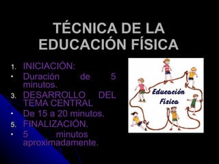 TÉCNICA DE LA EDUCACIÓN FÍSICA INICIACIÓN: Duración de 5 minutos. DESARROLLO DEL TEMA CENTRAL De 15 a 20 minutos. FINALIZACIÓN. 5 minutos  aproximadamente. 