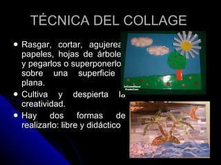 Rasgar, cortar, agujerear papeles, hojas de árboles y pegarlos o superponerlos sobre una superficie  plana. Cultiva y despierta la creatividad. Hay dos formas de realizarlo: libre y didáctico TÉCNICA DEL COLLAGE  