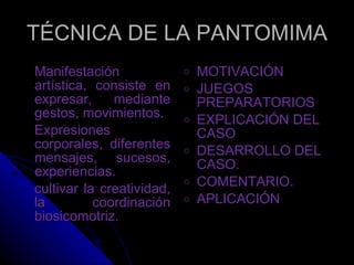 TÉCNICA DE LA PANTOMIMA Manifestación artística, consiste en expresar, mediante gestos, movimientos. Expresiones corporales, diferentes mensajes, sucesos, experiencias.  cultivar la creatividad, la coordinación biosicomotriz. MOTIVACIÓN JUEGOS PREPARATORIOS EXPLICACIÓN DEL CASO DESARROLLO DEL CASO. COMENTARIO. APLICACIÓN  