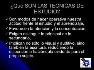 ¿Qué SON LAS TECNICAS DE ESTUDIO? Son modos de hacer operativa nuestra actitud frente al estudio  y el aprendizaje.  Favorecen la atención y la concentración,  Exigen distinguir lo principal de lo secundario,  Implican no sólo lo visual y auditivo, sino también la escritura, reduciendo la dispersión o haciéndola evidente para el propio sujeto. 