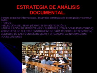 ESTRATEGIA DE ANÁLISIS DOCUMENTAL.  Permite completar informaciones, desarrollar estrategias de investigación y construir textos. PASOS : SELECCIÓN DEL TEMA (MOTIVO D EINVESTIGACIÓN ). FORMULACIÓN DE ÍTEMS(TEMAS Y SUBTEMAS, ÍTEMS COMPLEMENTARIOS). BÚSQUEDA DE FUENTES (INSTRUMENTOS PARA RECOGER INFORMACIÓN). ESTUDIO DE LAS FUENTES (REVISAR Y ORGANIZAR LA INFORMACÍON). CONCLUSIONES 