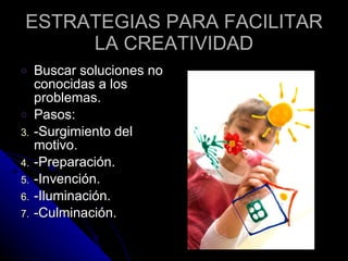 ESTRATEGIAS PARA FACILITAR LA CREATIVIDAD Buscar soluciones no conocidas a los problemas. Pasos:  -Surgimiento del motivo. -Preparación. -Invención. -Iluminación. -Culminación. 