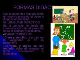 FORMAS DIDÁCTICAS  Son la diferentes manera cómo el maestro presenta el curso o dirige el aprendizaje. EL LENGUAJE DIDÁCTICO Es el vehículo, el medio de comunicación natural y sencillo entre el profesor y el alumno. CARACTERISTICAS Claro y sencillo:   sin caer en la vulgaridad ni en la pedantería Correcto y digno de ser imitado : debe de manejar el tema concerniente a Gramática. 