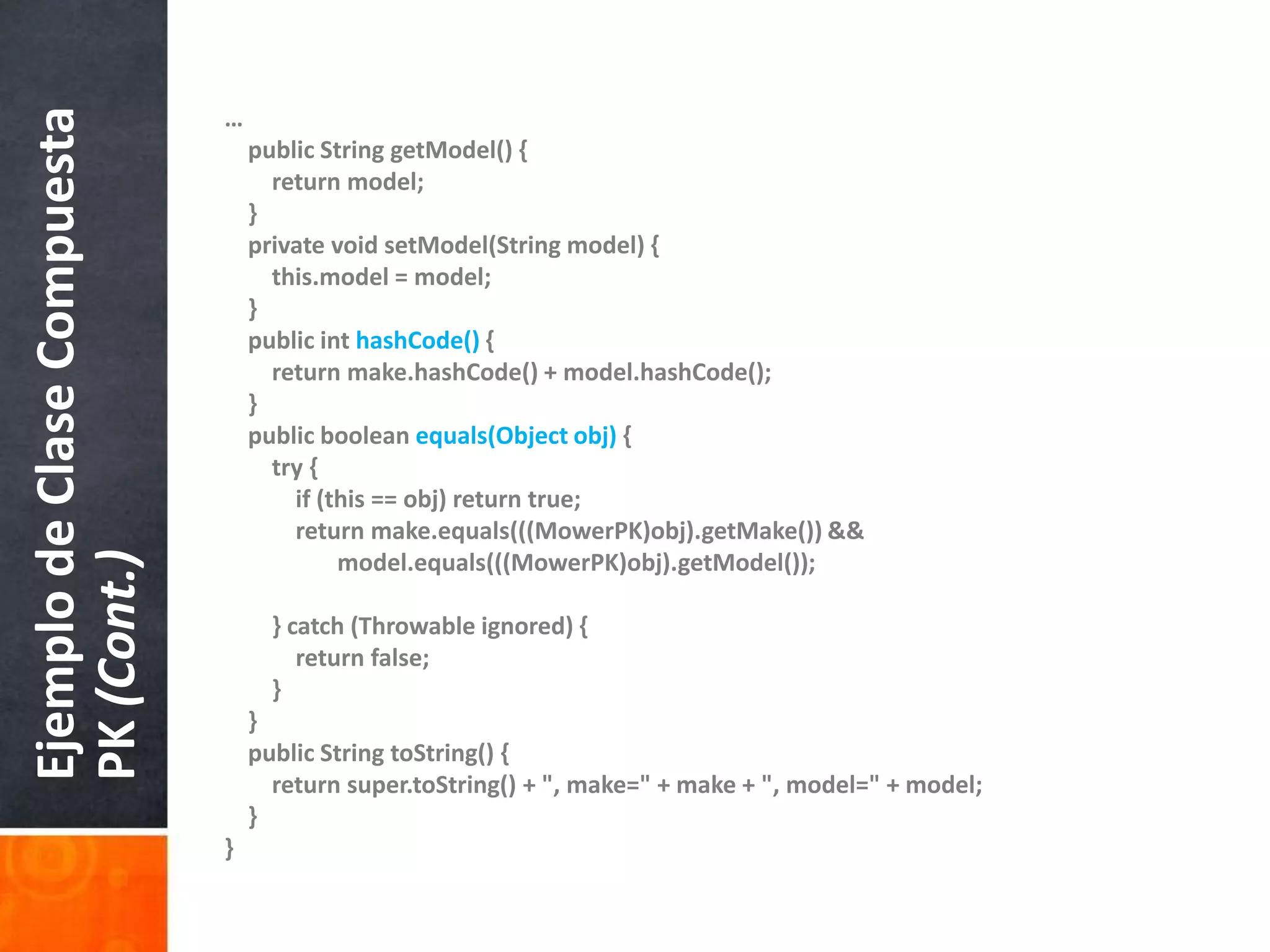 …publicStringgetModel() {returnmodel;    }privatevoidsetModel(Stringmodel) {this.model = model;    }publicinthashCode() {returnmake.hashCode() + model.hashCode();    }publicbooleanequals(Objectobj) {        try {if (this == obj) return true;returnmake.equals(((MowerPK)obj).getMake()) &&model.equals(((MowerPK)obj).getModel());        } catch (Throwableignored) { return false;        }    }    publicStringtoString() {returnsuper.toString() + ", make=" + make+ ", model=" + model;    }}Ejemplo de Clase Compuesta PK (Cont.)