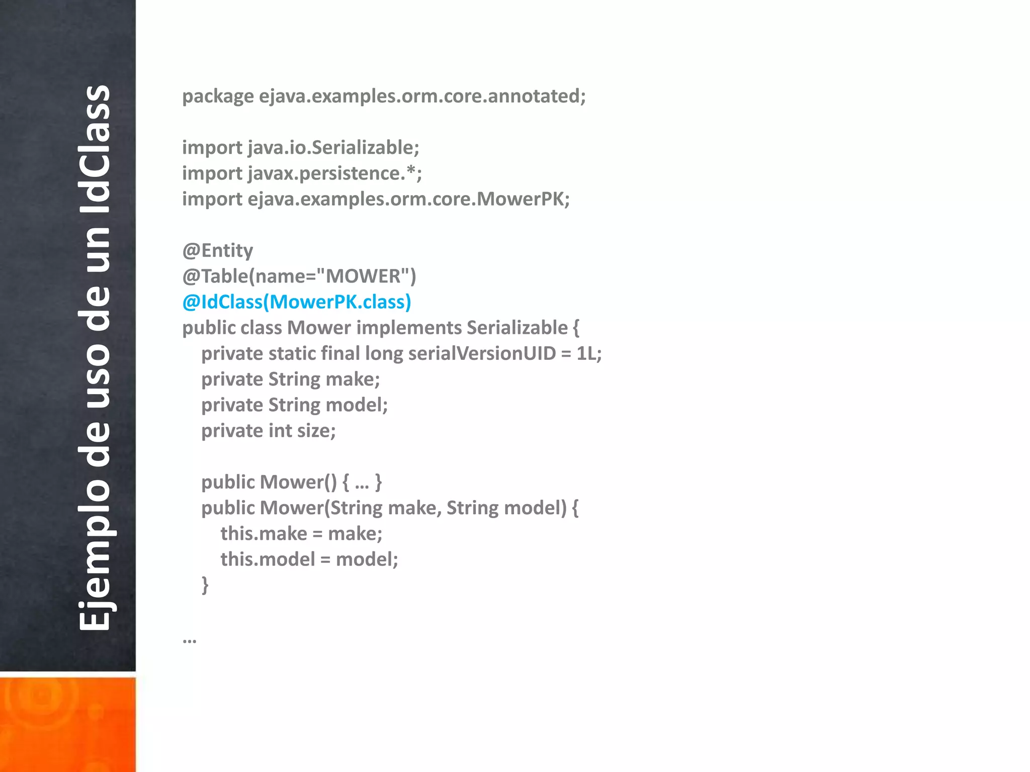 packageejava.examples.orm.core.annotated;importjava.io.Serializable;importjavax.persistence.*;importejava.examples.orm.core.MowerPK;@Entity@Table(name="MOWER")@IdClass(MowerPK.class)publicclassMowerimplementsSerializable {privatestatic final longserialVersionUID = 1L;privateStringmake;privateStringmodel;    privateintsize;publicMower() { … }publicMower(Stringmake, Stringmodel) {this.make = make;this.model = model;}…Ejemplo de uso de un IdClass