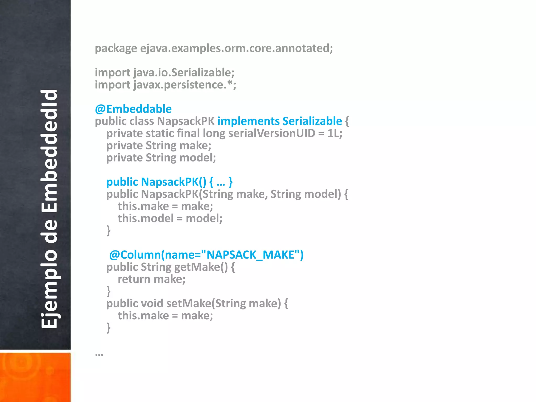 package ejava.examples.orm.core.annotated;import java.io.Serializable;import javax.persistence.*;@Embeddablepublic class NapsackPKimplements Serializable {    private static final long serialVersionUID = 1L;    private String make;    private String model;public NapsackPK() { … }    public NapsackPK(String make, String model) {this.make = make;this.model = model;}@Column(name="NAPSACK_MAKE")    public String getMake() {        return make;    }    public void setMake(String make) {this.make = make;    }…Ejemplo de EmbeddedId