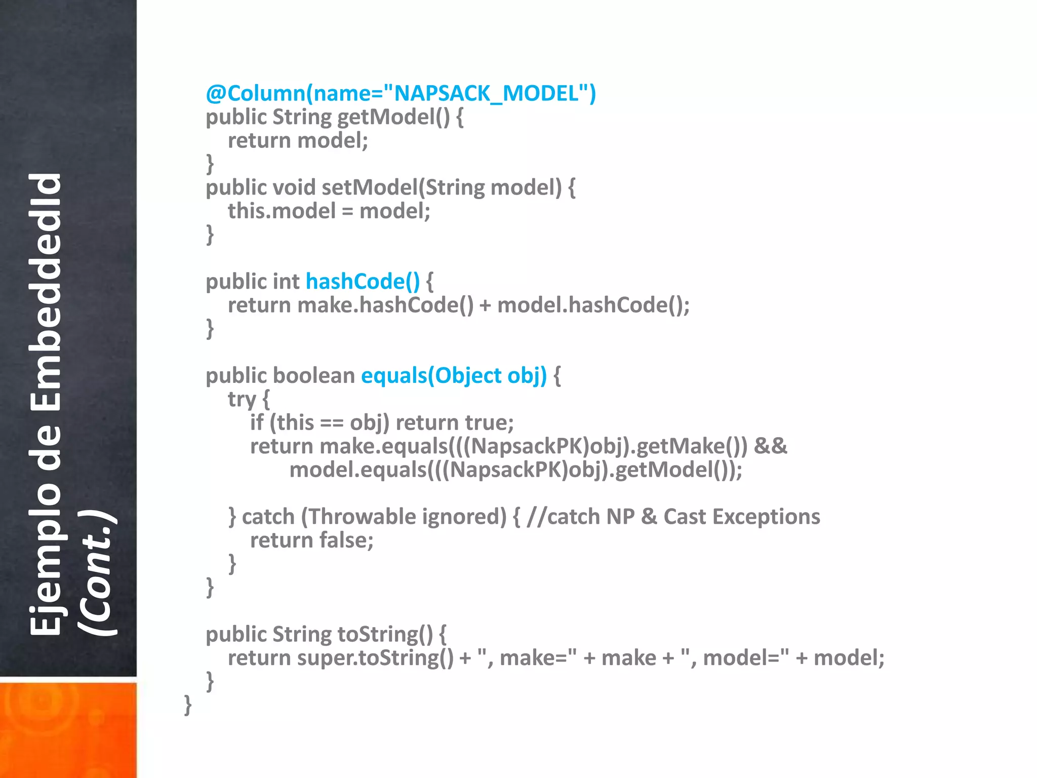 @Column(name="NAPSACK_MODEL")    public String getModel() {        return model;    }    public void setModel(String model) {this.model = model;    }    public inthashCode() {        return make.hashCode() + model.hashCode();}    public booleanequals(Object obj) {        try {            if (this == obj) return true;            return make.equals(((NapsackPK)obj).getMake()) &&model.equals(((NapsackPK)obj).getModel());        } catch (Throwable ignored) { //catch NP & Cast Exceptions             return false;        }    }    public String toString() {        return super.toString() + ", make=" + make + ", model=" + model;}}Ejemplo de EmbeddedId(Cont.)