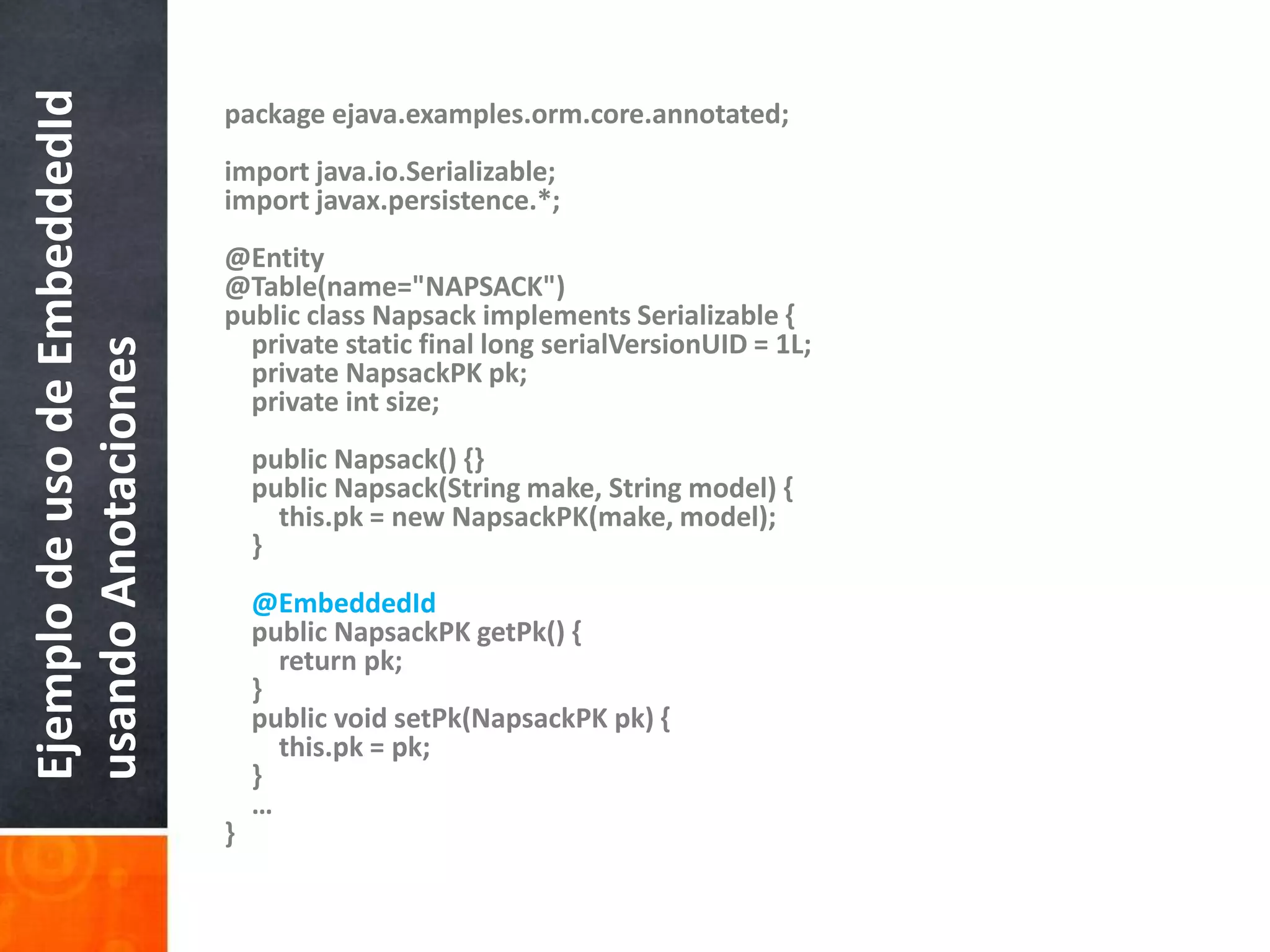 package ejava.examples.orm.core.annotated;import java.io.Serializable;import javax.persistence.*;@Entity@Table(name="NAPSACK")public class Napsack implements Serializable {    private static final long serialVersionUID = 1L;    private NapsackPKpk;    private int size;    public Napsack() {}    public Napsack(String make, String model) {        this.pk = new NapsackPK(make, model);    }@EmbeddedId    public NapsackPKgetPk() {        return pk;    }    public void setPk(NapsackPKpk) {        this.pk = pk;    }    …}Ejemplo de uso de EmbeddedIdusando Anotaciones