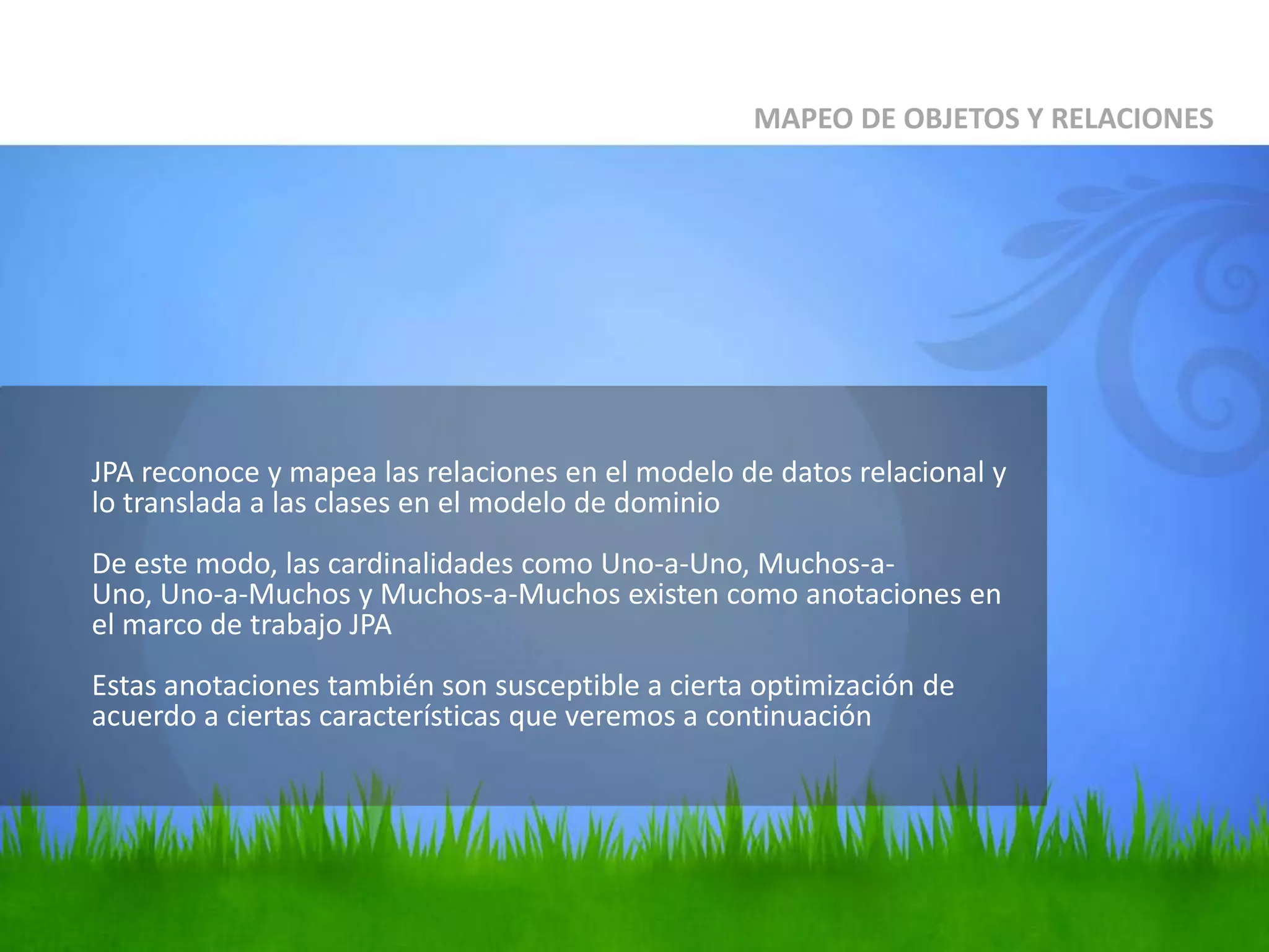	JPA reconoce y mapea las relaciones en el modelo de datos relacional y lo translada a las clases en el modelo de dominioDe este modo, las cardinalidades como Uno-a-Uno, Muchos-a-Uno, Uno-a-Muchos y Muchos-a-Muchos existen como anotaciones en el marco de trabajo JPAEstas anotaciones también son susceptible a cierta optimización de acuerdo a ciertas características que veremos a continuaciónMAPEO DE OBJETOS Y RELACIONES