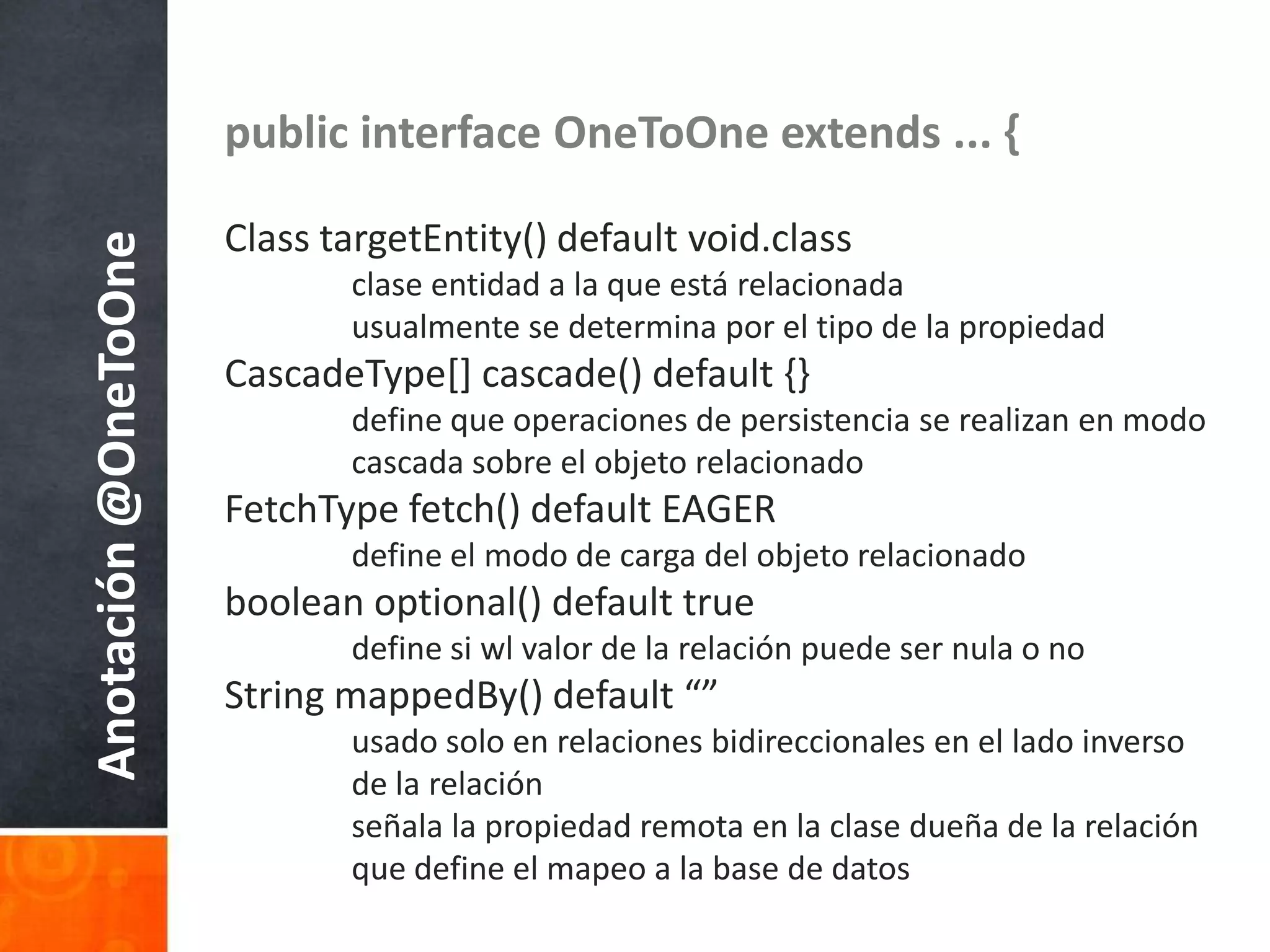 public interface OneToOne extends ... {Class targetEntity() default void.classclaseentidad a la queestárelacionadausualmente se determinapor el tipo de la propiedadCascadeType[] cascade() default {}	define queoperaciones de persistencia se realizan en modocascadasobre el objetorelacionadoFetchType fetch() default EAGER	define el modo de carga del objetorelacionadoboolean optional() default true	define siwl valor de la relaciónpuedesernula o noString mappedBy() default “”usado solo en relacionesbidireccionales en el ladoinverso 	de la relaciónseñala la propiedadremota en la clasedueña de la relaciónque define el mapeo a la base de datosAnotación @OneToOne