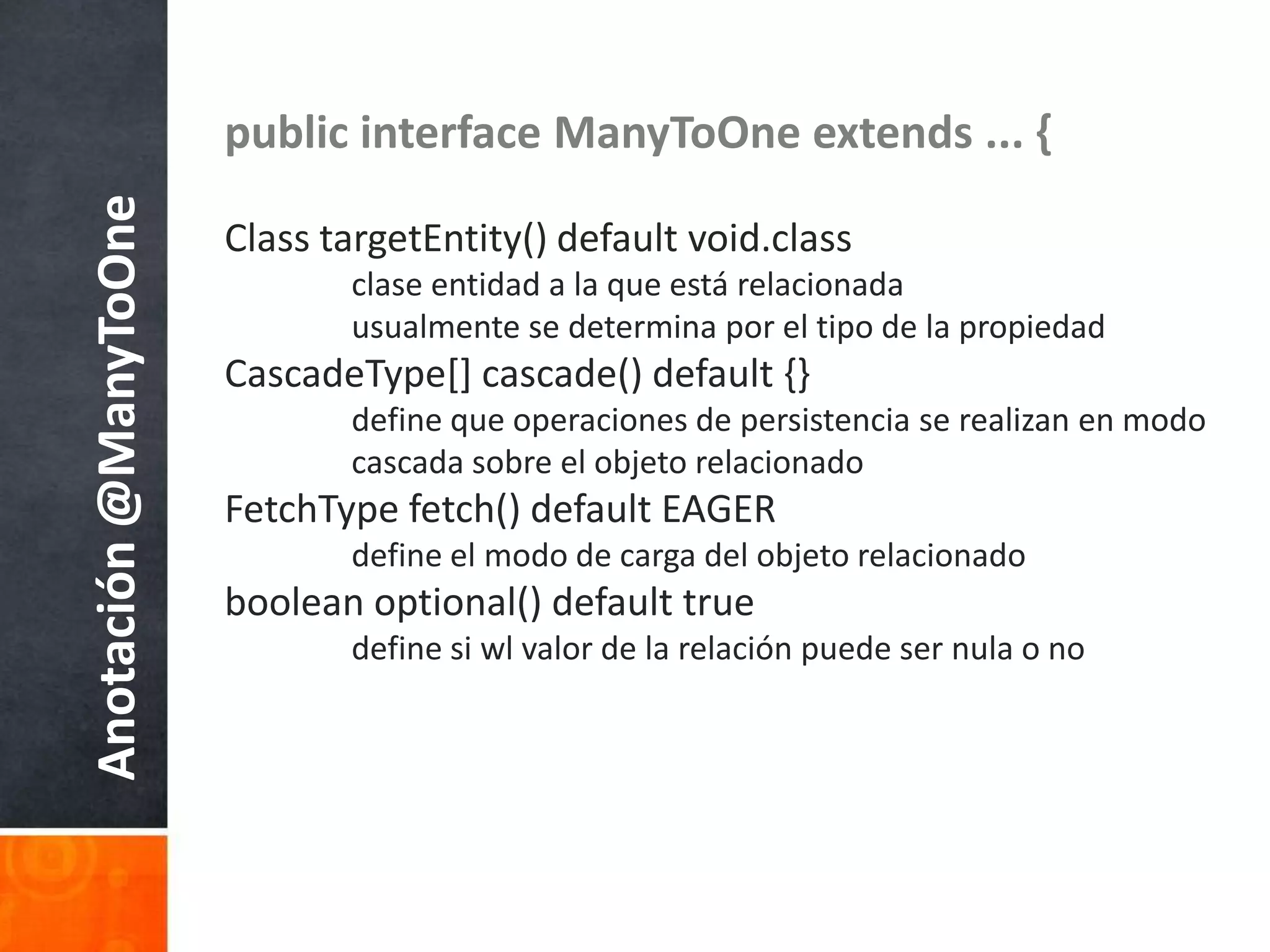 public interface ManyToOneextends ... {Class targetEntity() default void.classclaseentidad a la queestárelacionadausualmente se determinapor el tipo de la propiedadCascadeType[] cascade() default {}	define queoperaciones de persistencia se realizan en modocascadasobre el objetorelacionadoFetchType fetch() default EAGER	define el modo de carga del objetorelacionadoboolean optional() default true	define siwl valor de la relaciónpuedesernula o noAnotación @ManyToOne