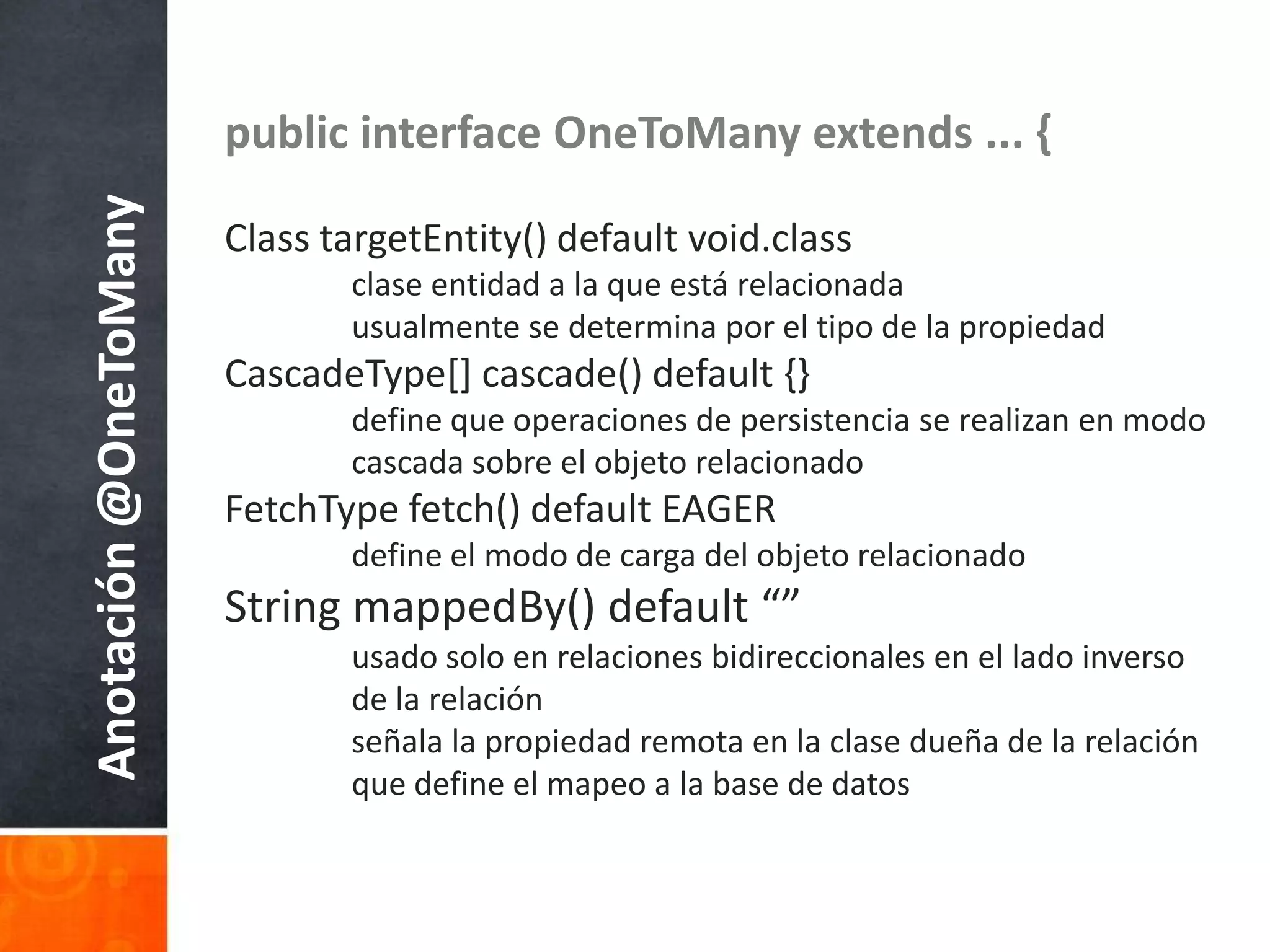 public interface OneToManyextends ... {Class targetEntity() default void.classclaseentidad a la queestárelacionadausualmente se determinapor el tipo de la propiedadCascadeType[] cascade() default {}	define queoperaciones de persistencia se realizan en modocascadasobre el objetorelacionadoFetchType fetch() default EAGER	define el modo de carga del objetorelacionadoString mappedBy() default “”usado solo en relacionesbidireccionales en el ladoinverso 	de la relaciónseñala la propiedadremota en la clasedueña de la relaciónque define el mapeo a la base de datosAnotación @OneToMany