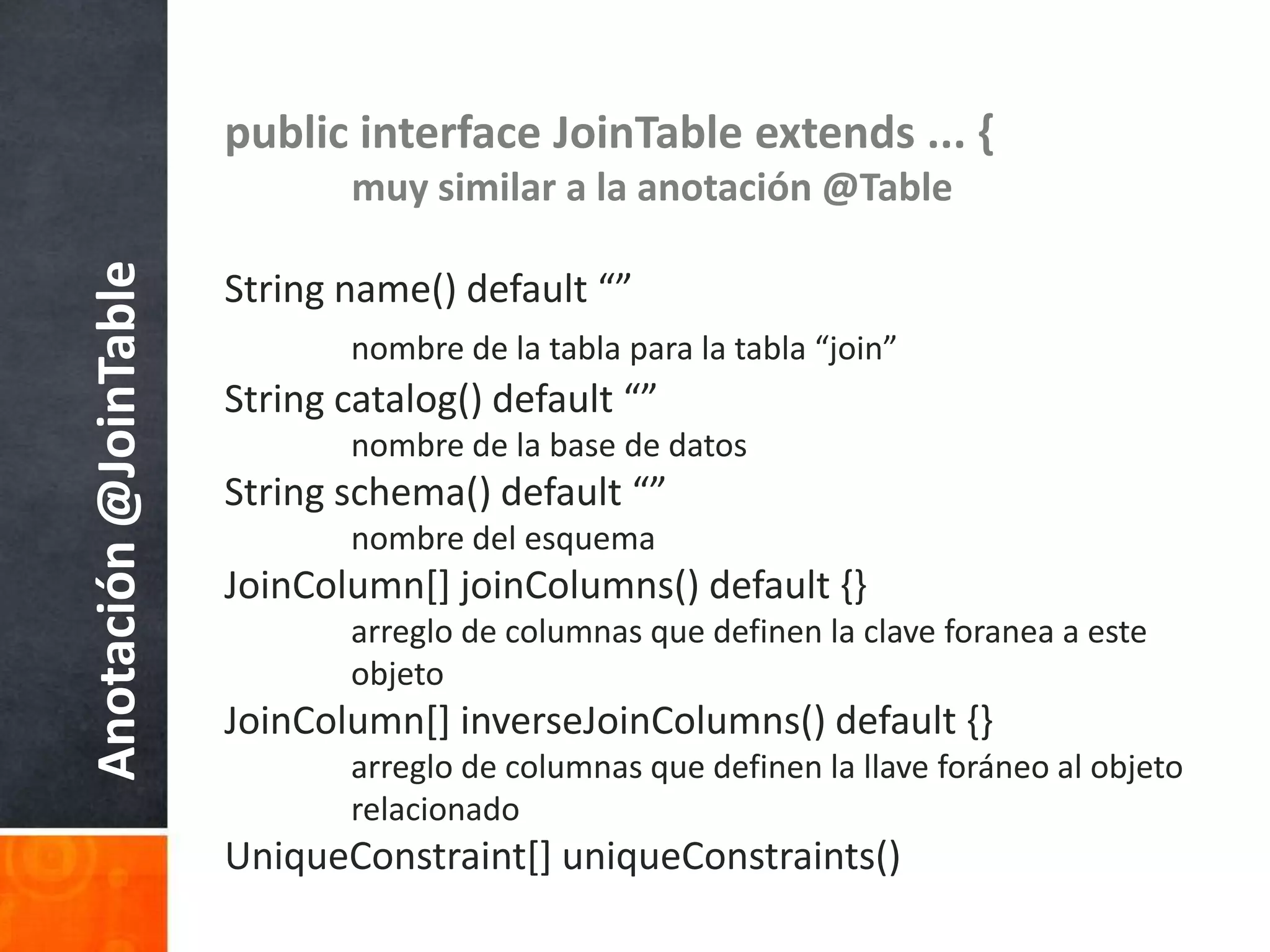 public interface JoinTable extends ... {muy similar a la anotación @TableString name() default “”nombre de la tablapara la tabla “join”String catalog() default “”nombre de la base de datosString schema() default “”nombre del esquemaJoinColumn[] joinColumns() default {}arreglo de columnasquedefinen la clave foranea a esteobjetoJoinColumn[] inverseJoinColumns() default {}arreglo de columnasquedefinen la llaveforáneo al objetorelacionadoUniqueConstraint[] uniqueConstraints()Anotación @JoinTable