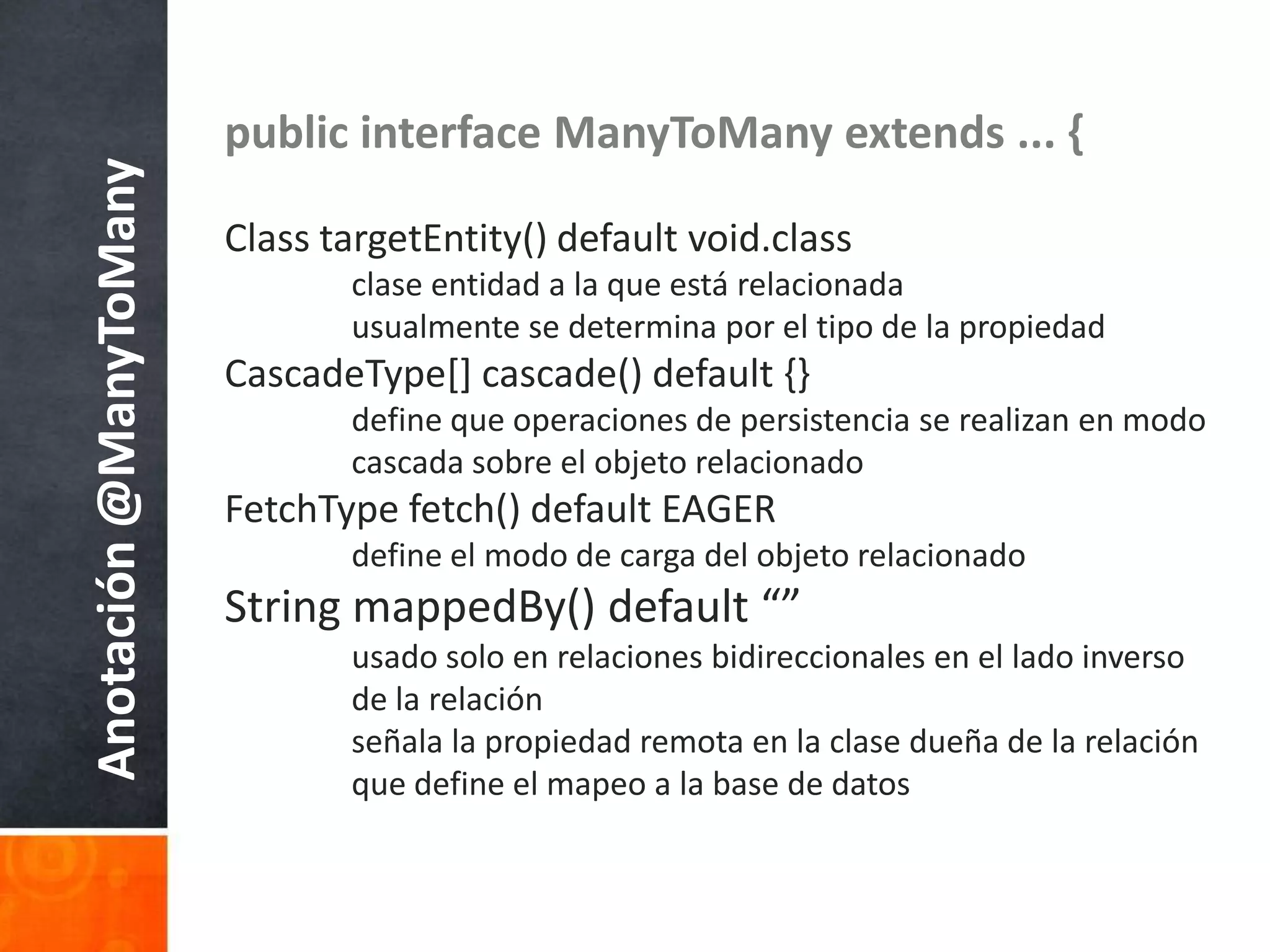 public interface ManyToManyextends ... {Class targetEntity() default void.classclaseentidad a la queestárelacionadausualmente se determinapor el tipo de la propiedadCascadeType[] cascade() default {}	define queoperaciones de persistencia se realizan en modocascadasobre el objetorelacionadoFetchType fetch() default EAGER	define el modo de carga del objetorelacionadoString mappedBy() default “”usado solo en relacionesbidireccionales en el ladoinverso 	de la relaciónseñala la propiedadremota en la clasedueña de la relaciónque define el mapeo a la base de datosAnotación @ManyToMany