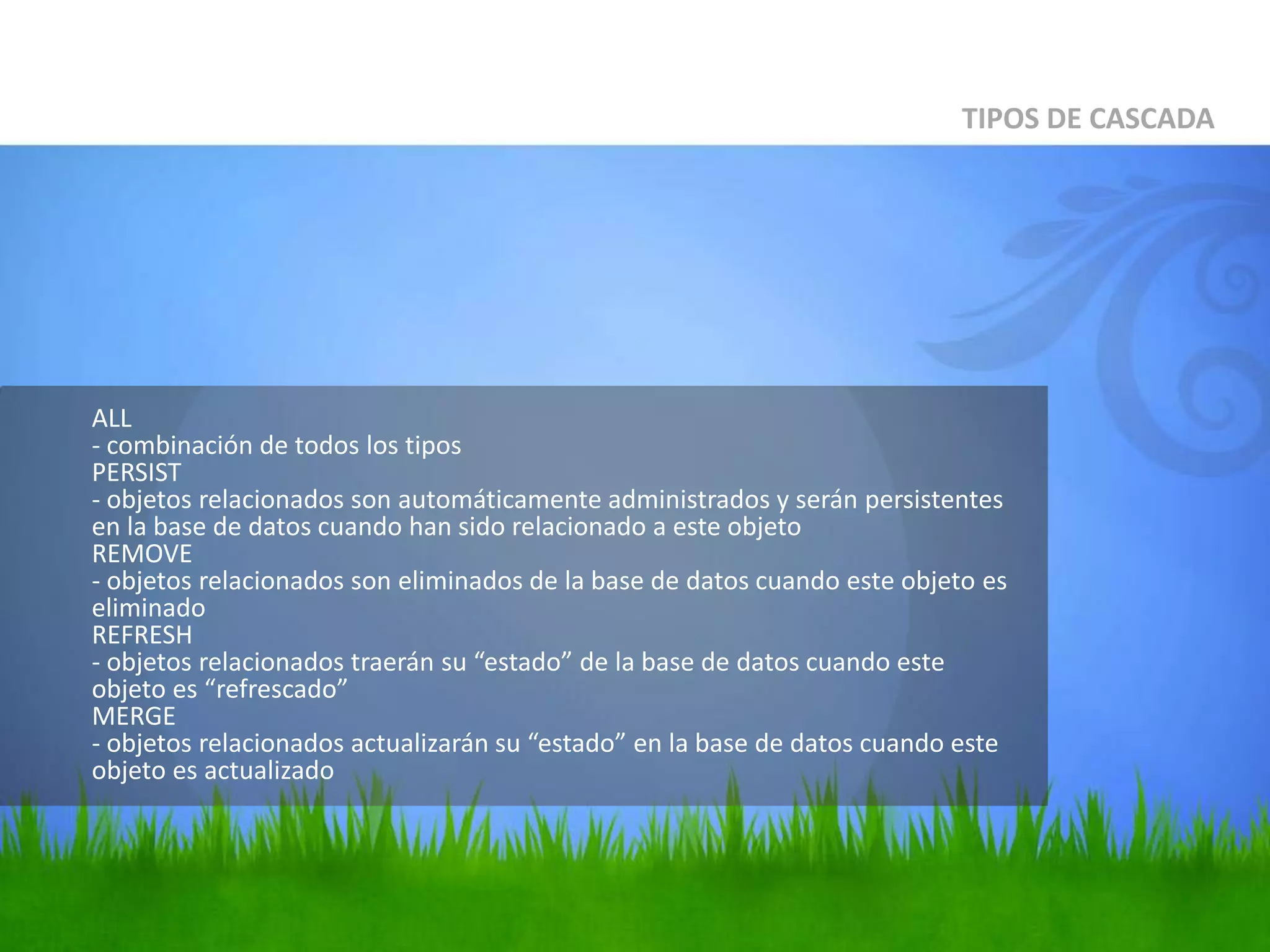 ALL- combinación de todos los tiposPERSIST- objetosrelacionados son automáticamenteadministrados y seránpersistentes en la base de datoscuandohansidorelacionado a esteobjetoREMOVE- objetosrelacionados son eliminados de la base de datoscuandoesteobjetoeseliminadoREFRESH- objetosrelacionadostraeránsu “estado” de la base de datoscuandoesteobjetoes “refrescado”MERGE- objetosrelacionadosactualizaránsu “estado” en la base de datoscuandoesteobjetoesactualizadoTIPOS DE CASCADA