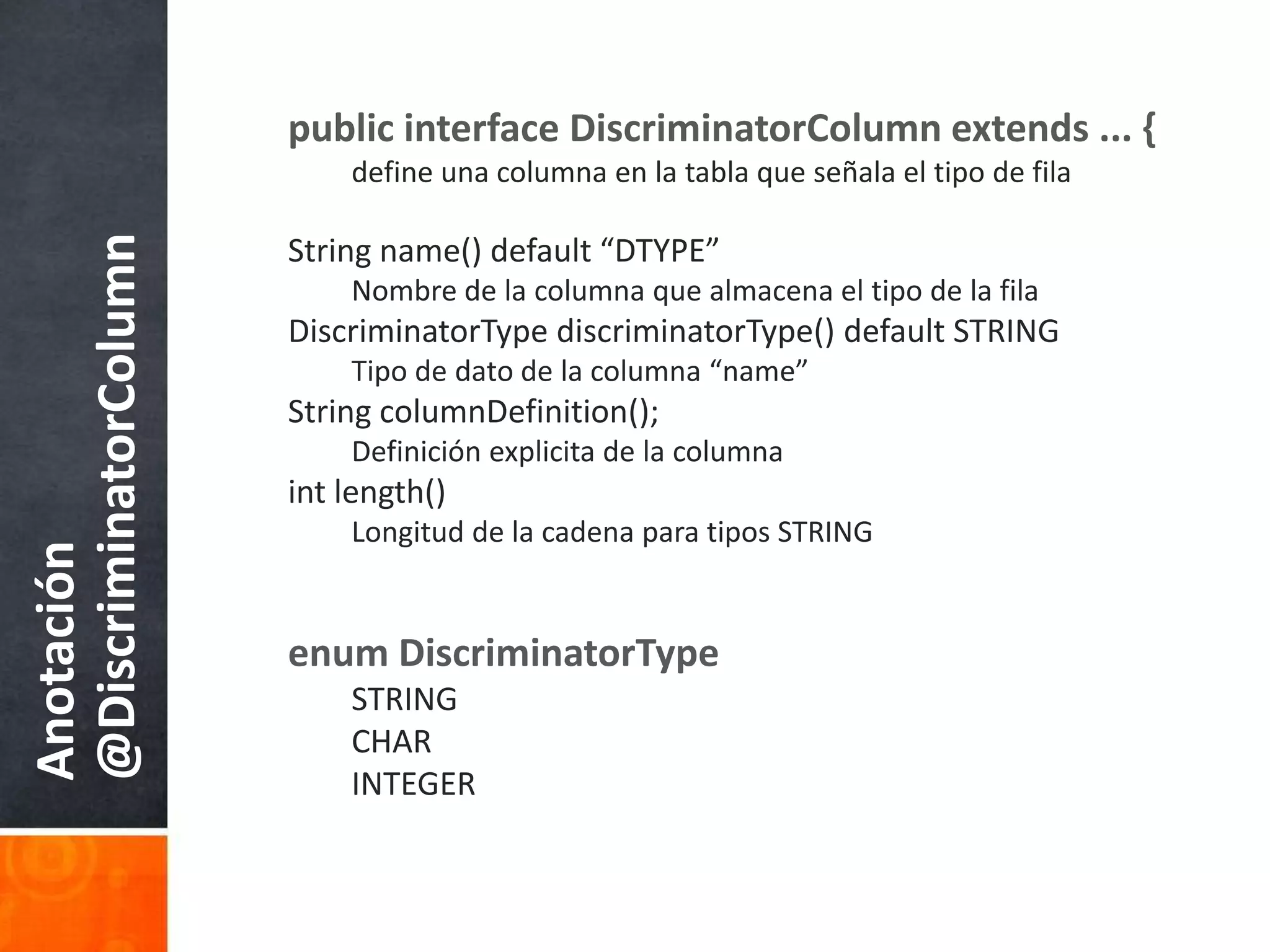 public interface DiscriminatorColumn extends ... {define unacolumna en la tablaqueseñala el tipo de filaString name() default “DTYPE”Nombre de la columnaquealmacena el tipo de la filaDiscriminatorTypediscriminatorType() default STRINGTipo de dato de la columna “name”String columnDefinition();Definiciónexplicita de la columnaint length()Longitud de la cadenaparatipos STRINGenumDiscriminatorTypeSTRINGCHARINTEGERAnotación @DiscriminatorColumn