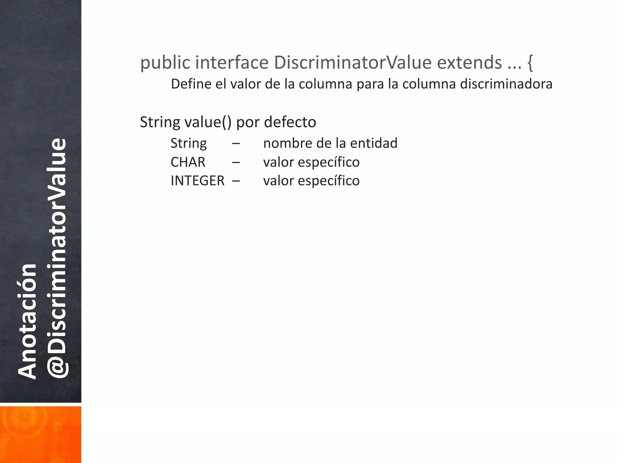 public interface DiscriminatorValue extends ... {Define el valor de la columnapara la columnadiscriminadoraString value() pordefectoString 	– 	nombre de la entidadCHAR 	– 	valorespecíficoINTEGER 	– 	valorespecíficoAnotación @DiscriminatorValue