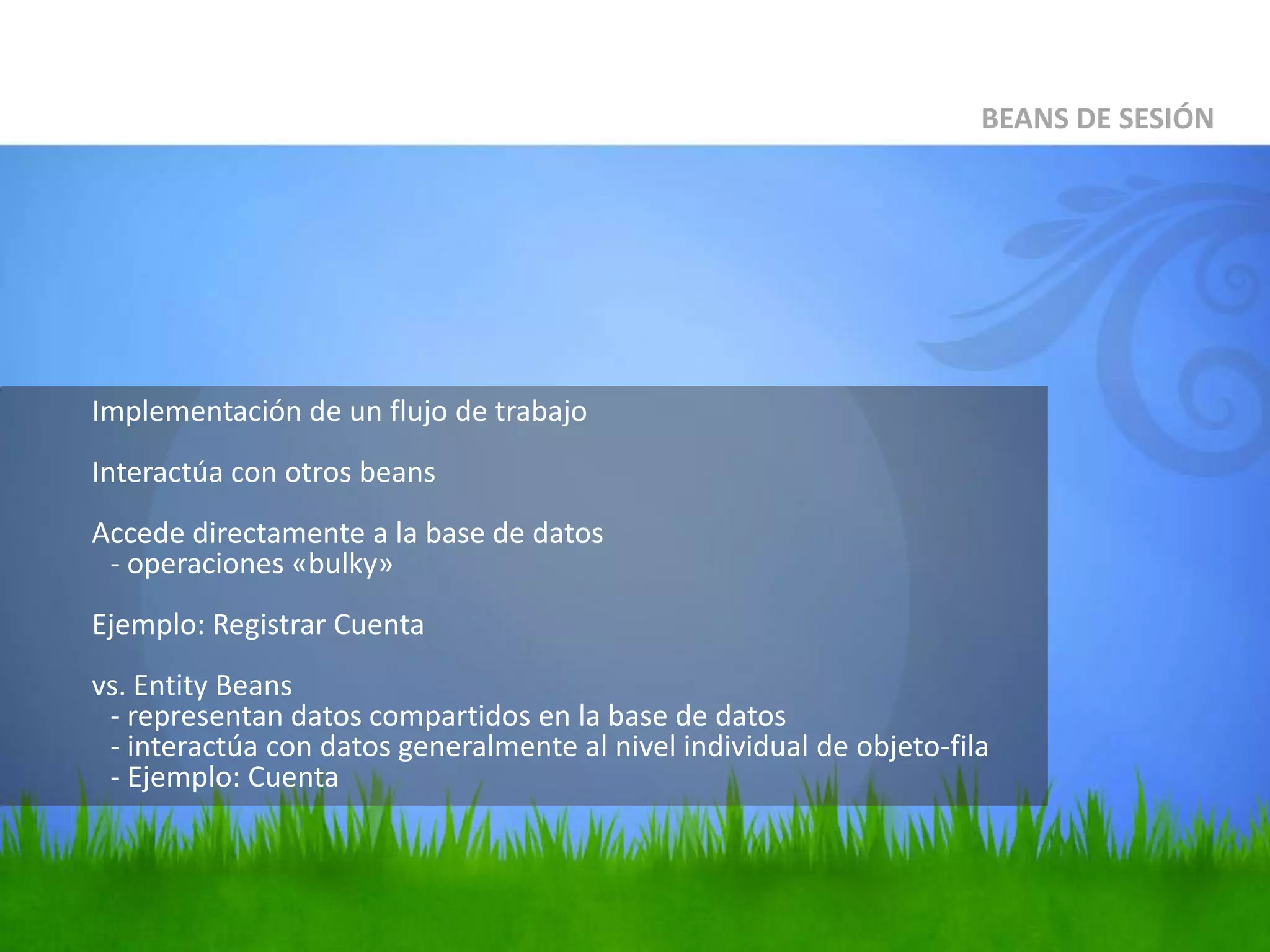 	Implementación de un flujo de trabajoInteractúa con otros beansAccede directamente a la base de datos- operaciones «bulky»Ejemplo: Registrar Cuentavs. EntityBeans- representan datos compartidos en la base de datos- interactúa con datos generalmente al nivel individual de objeto-fila- Ejemplo: CuentaBEANS DE SESIÓN
