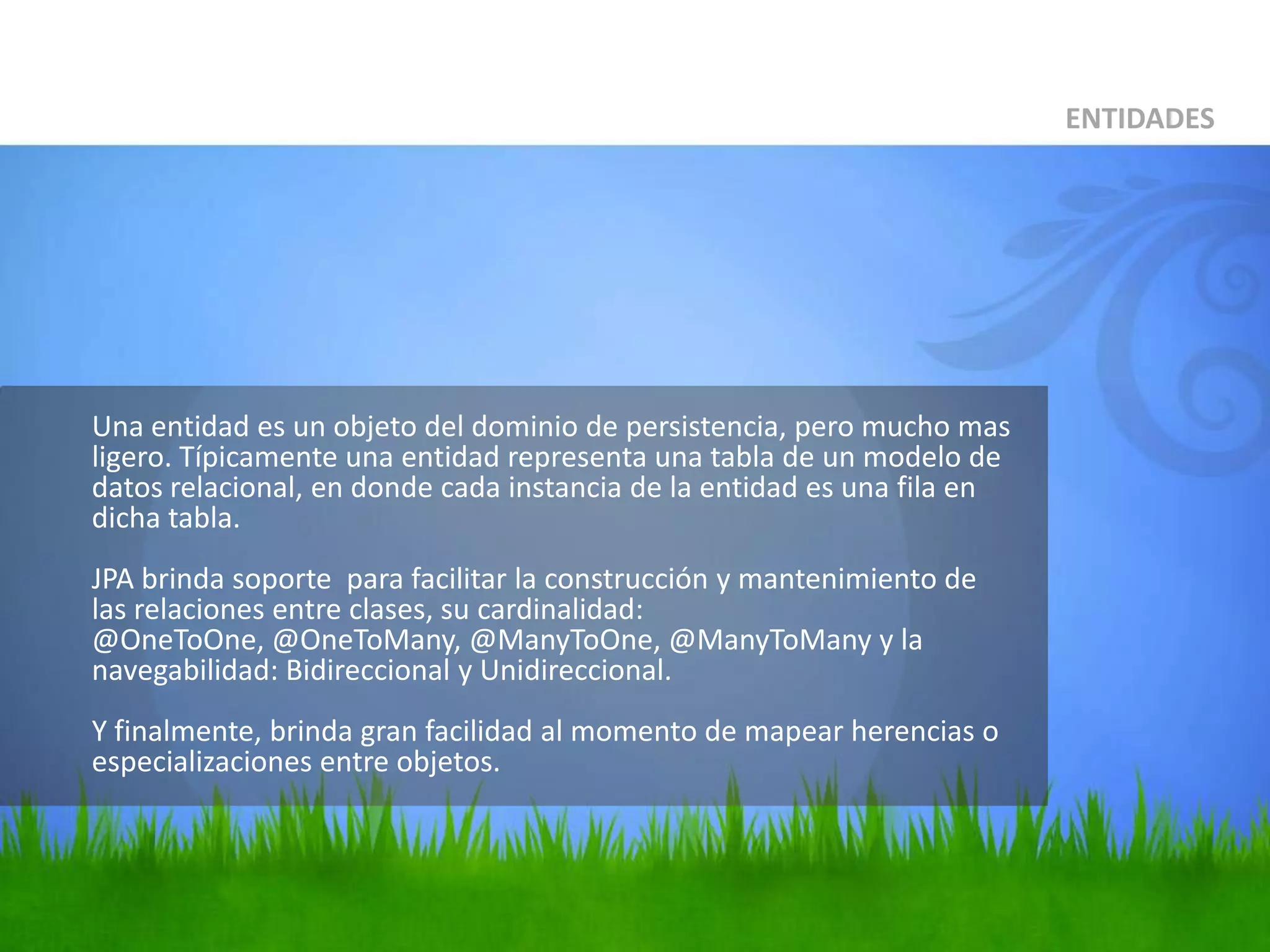 	Una entidad es un objeto del dominio de persistencia, pero mucho mas ligero. Típicamente una entidad representa una tabla de un modelo de datos relacional, en donde cada instancia de la entidad es una fila en dicha tabla.JPA brinda soporte  para facilitar la construcción y mantenimiento de las relaciones entre clases, su cardinalidad: @OneToOne, @OneToMany, @ManyToOne, @ManyToMany y la navegabilidad: Bidireccional y Unidireccional.Y finalmente, brinda gran facilidad al momento de mapear herencias o especializaciones entre objetos.ENTIDADES