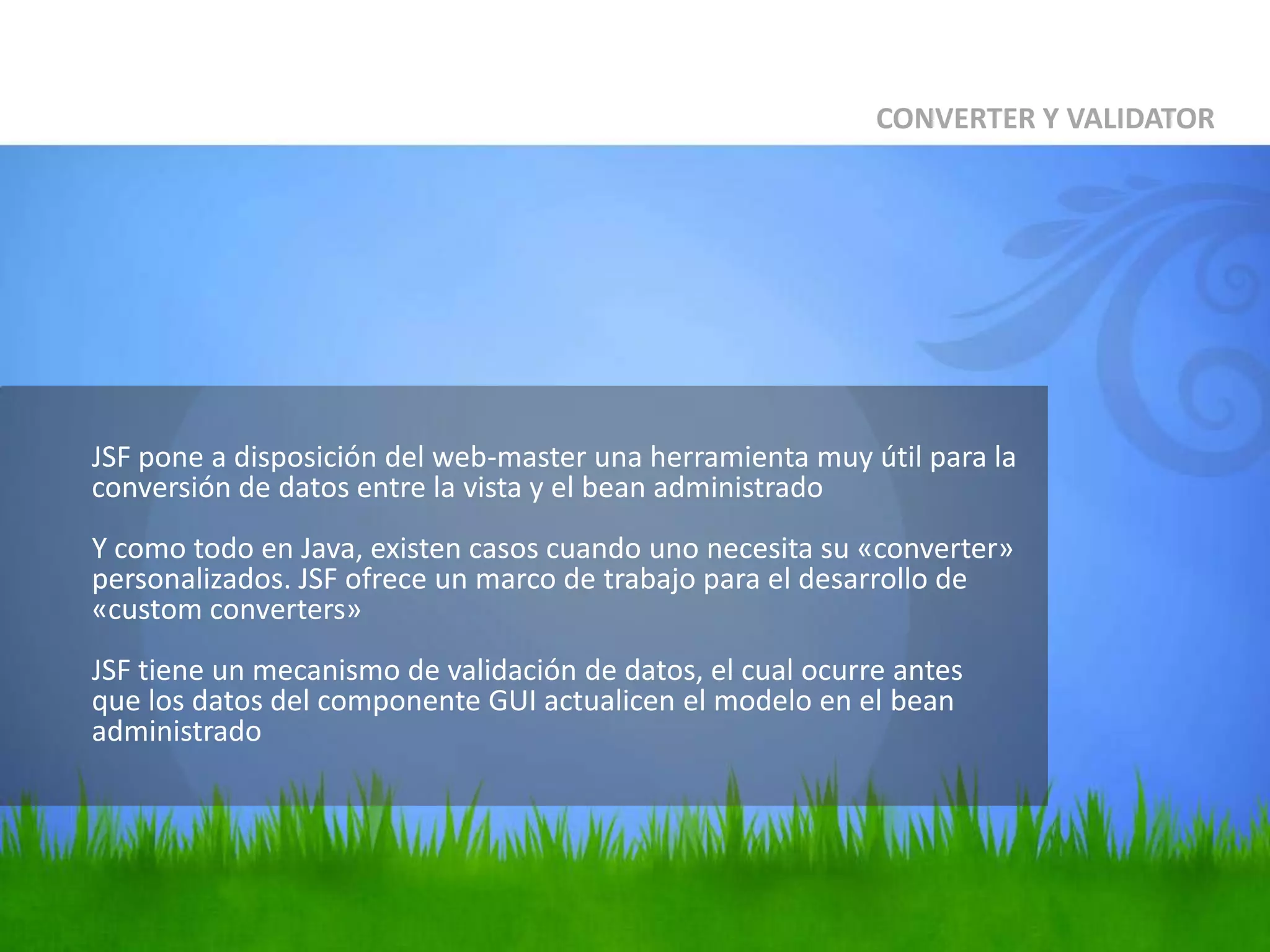 	JSF pone a disposición del web-master una herramienta muy útil para la conversión de datos entre la vista y el bean administradoY como todo en Java, existen casos cuando uno necesita su «converter» personalizados. JSF ofrece un marco de trabajo para el desarrollo de «customconverters»JSF tiene un mecanismo de validación de datos, el cual ocurre antes que los datos del componente GUI actualicen el modelo en el beanadministradoCONVERTER Y VALIDATOR