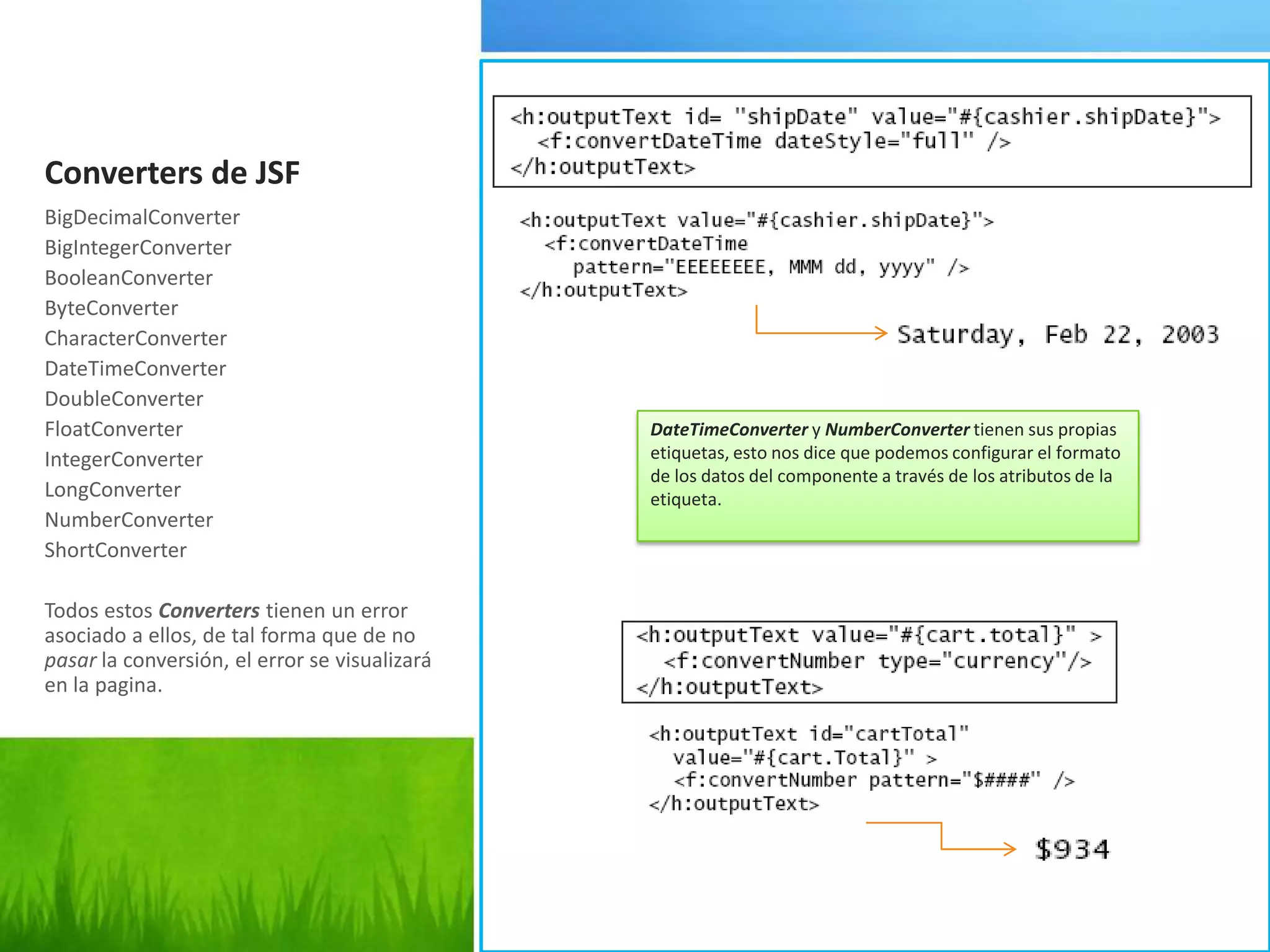 Converters de JSFBigDecimalConverterBigIntegerConverterBooleanConverterByteConverterCharacterConverterDateTimeConverterDoubleConverterFloatConverterIntegerConverterLongConverterNumberConverterShortConverterTodosestosConverterstienen un error asociado a ellos, de tal forma que de no pasar la conversión, el error se visualizará en la pagina.DateTimeConverter y NumberConverter tienen sus propias etiquetas, esto nos dice que podemos configurar el formato de los datos del componente a través de los atributos de la etiqueta.