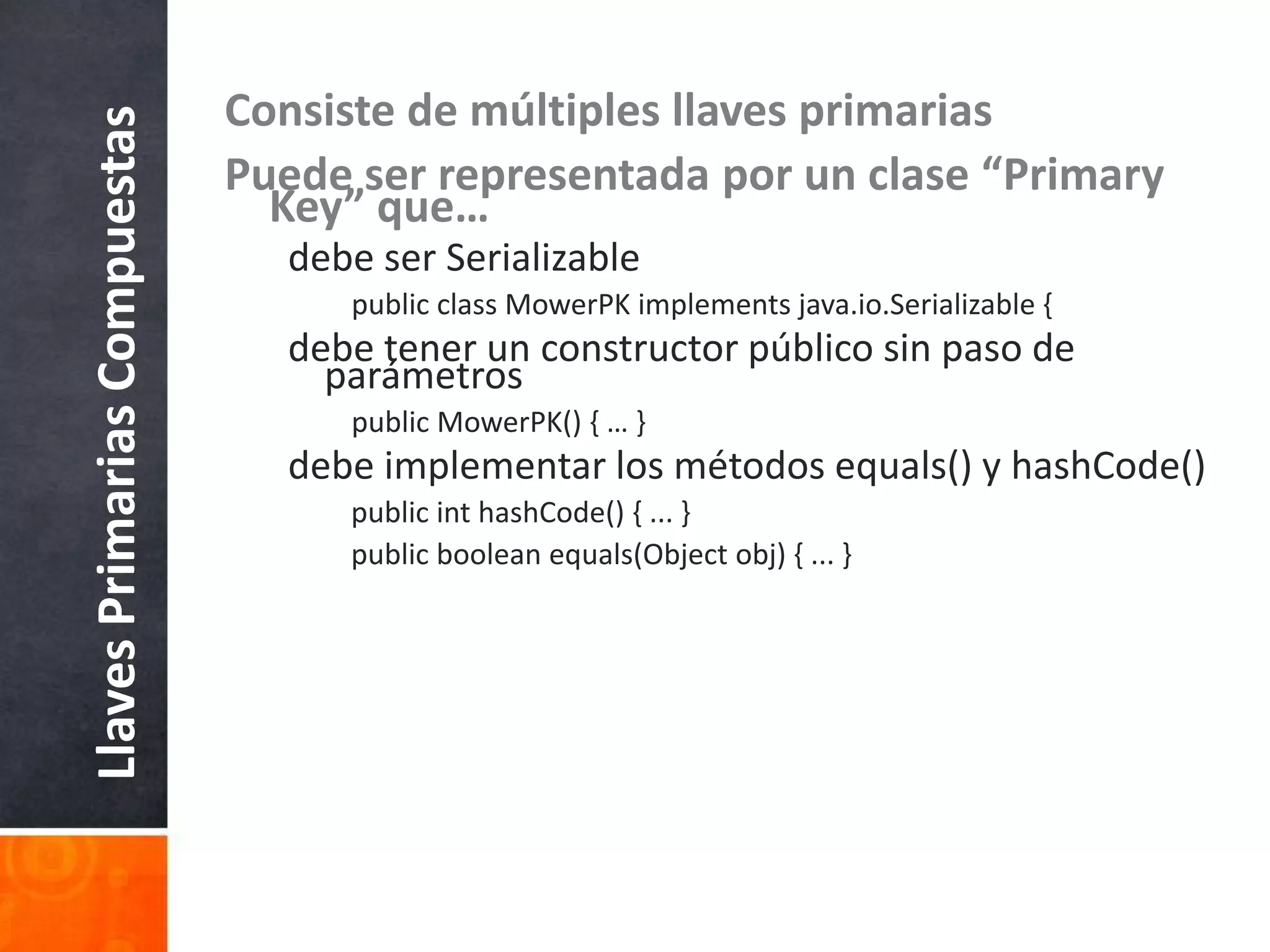 Consiste de múltiples llaves primariasPuede ser representada por un clase “Primary Key” que…debe ser SerializablepublicclassMowerPKimplementsjava.io.Serializable {debe tener un constructor público sin paso de parámetrospublicMowerPK() { … }debe implementar los métodos equals() y hashCode()publicinthashCode() { ... }publicbooleanequals(Objectobj) { ... }LlavesPrimariasCompuestas
