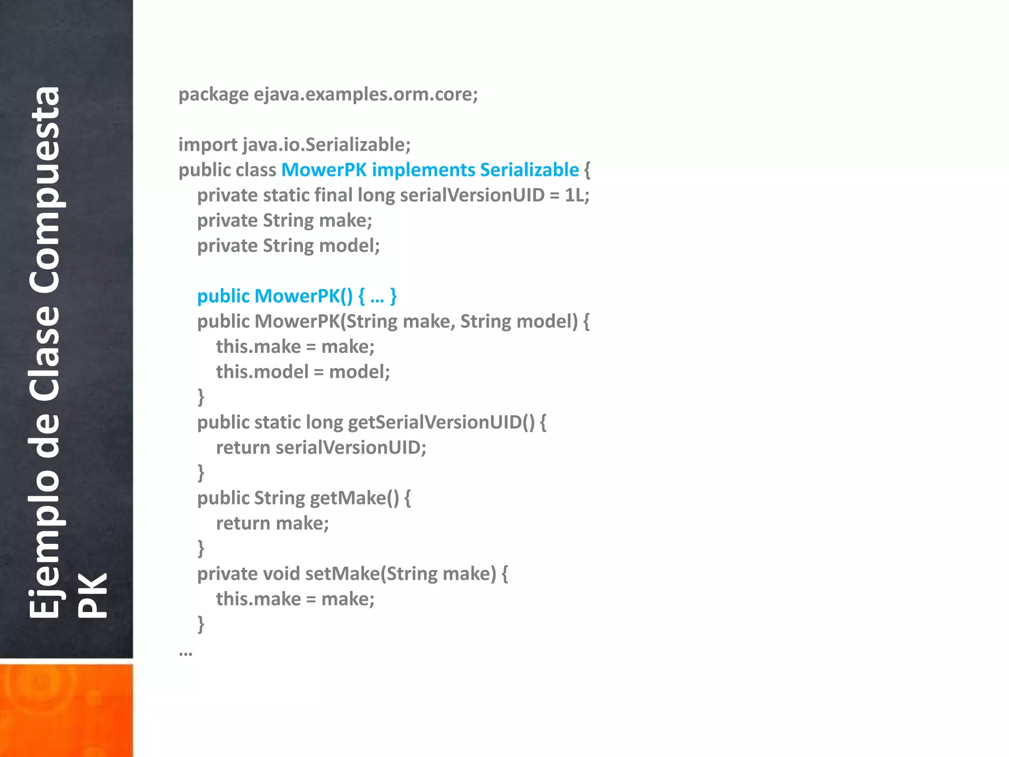packageejava.examples.orm.core;importjava.io.Serializable;publicclassMowerPKimplementsSerializable {privatestatic final longserialVersionUID = 1L;privateStringmake;privateStringmodel;publicMowerPK() { … }publicMowerPK(Stringmake, Stringmodel) {this.make = make;this.model = model;    }publicstaticlonggetSerialVersionUID() {returnserialVersionUID;    }publicStringgetMake() {returnmake;    }privatevoidsetMake(Stringmake) {this.make = make;    }…Ejemplo de Clase Compuesta PK