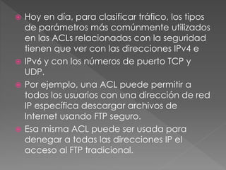  Hoy en día, para clasificar tráfico, los tipos
de parámetros más comúnmente utilizados
en las ACLs relacionadas con la seguridad
tienen que ver con las direcciones IPv4 e
 IPv6 y con los números de puerto TCP y
UDP.
 Por ejemplo, una ACL puede permitir a
todos los usuarios con una dirección de red
IP específica descargar archivos de
Internet usando FTP seguro.
 Esa misma ACL puede ser usada para
denegar a todas las direcciones IP el
acceso al FTP tradicional.
 
