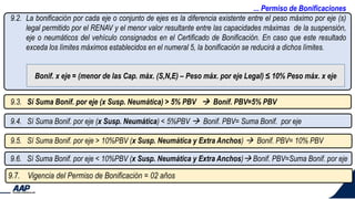 ... Permiso de Bonificaciones
9.2. La bonificación por cada eje o conjunto de ejes es la diferencia existente entre el peso máximo por eje (s)
legal permitido por el RENAV y el menor valor resultante entre las capacidades máximas de la suspensión,
eje o neumáticos del vehículo consignados en el Certificado de Bonificación. En caso que este resultado
exceda los límites máximos establecidos en el numeral 5, la bonificación se reducirá a dichos límites.
9.7. Vigencia del Permiso de Bonificación = 02 años
9.3. Sí Suma Bonif. por eje (x Susp. Neumática) > 5% PBV  Bonif. PBV=5% PBV
9.4. Sí Suma Bonif. por eje (x Susp. Neumática) < 5%PBV  Bonif. PBV= Suma Bonif. por eje
9.5. Sí Suma Bonif. por eje > 10%PBV (x Susp. Neumática y Extra Anchos)  Bonif. PBV= 10% PBV
9.6. Sí Suma Bonif. por eje < 10%PBV (x Susp. Neumática y Extra Anchos) Bonif. PBV=Suma Bonif. por eje
Bonif. x eje = (menor de las Cap. máx. (S,N,E) – Peso máx. por eje Legal) ≤ 10% Peso máx. x eje
 
