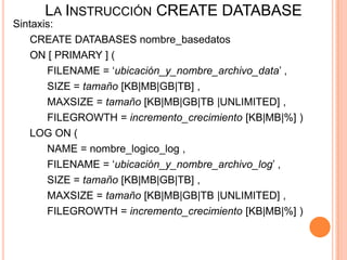 LA INSTRUCCIÓN CREATE DATABASE
Sintaxis:
   CREATE DATABASES nombre_basedatos
   ON [ PRIMARY ] (
       FILENAME = ‘ubicación_y_nombre_archivo_data’ ,
       SIZE = tamaño [KB|MB|GB|TB] ,
       MAXSIZE = tamaño [KB|MB|GB|TB |UNLIMITED] ,
       FILEGROWTH = incremento_crecimiento [KB|MB|%] )
   LOG ON (
       NAME = nombre_logico_log ,
       FILENAME = ‘ubicación_y_nombre_archivo_log’ ,
       SIZE = tamaño [KB|MB|GB|TB] ,
       MAXSIZE = tamaño [KB|MB|GB|TB |UNLIMITED] ,
       FILEGROWTH = incremento_crecimiento [KB|MB|%] )
 