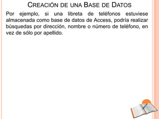CREACIÓN DE UNA BASE DE DATOS
Por ejemplo, si una libreta de teléfonos estuviese
almacenada como base de datos de Access, podría realizar
búsquedas por dirección, nombre o número de teléfono, en
vez de sólo por apellido.
 
