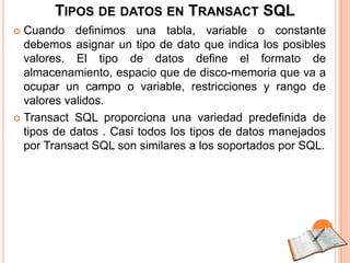 TIPOS DE DATOS EN TRANSACT SQL
 Cuando definimos una tabla, variable o constante
  debemos asignar un tipo de dato que indica los posibles
  valores. El tipo de datos define el formato de
  almacenamiento, espacio que de disco-memoria que va a
  ocupar un campo o variable, restricciones y rango de
  valores validos.
 Transact SQL proporciona una variedad predefinida de
  tipos de datos . Casi todos los tipos de datos manejados
  por Transact SQL son similares a los soportados por SQL.
 