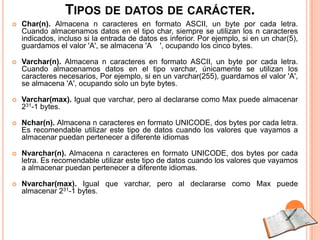 TIPOS DE DATOS DE CARÁCTER.
   Char(n). Almacena n caracteres en formato ASCII, un byte por cada letra.
    Cuando almacenamos datos en el tipo char, siempre se utilizan los n caracteres
    indicados, incluso si la entrada de datos es inferior. Por ejemplo, si en un char(5),
    guardamos el valor 'A', se almacena 'A ', ocupando los cinco bytes.

   Varchar(n). Almacena n caracteres en formato ASCII, un byte por cada letra.
    Cuando almacenamos datos en el tipo varchar, únicamente se utilizan los
    caracteres necesarios, Por ejemplo, si en un varchar(255), guardamos el valor 'A',
    se almacena 'A', ocupando solo un byte bytes.

   Varchar(max). Igual que varchar, pero al declararse como Max puede almacenar
    231-1 bytes.

   Nchar(n). Almacena n caracteres en formato UNICODE, dos bytes por cada letra.
    Es recomendable utilizar este tipo de datos cuando los valores que vayamos a
    almacenar puedan pertenecer a diferente idiomas

   Nvarchar(n). Almacena n caracteres en formato UNICODE, dos bytes por cada
    letra. Es recomendable utilizar este tipo de datos cuando los valores que vayamos
    a almacenar puedan pertenecer a diferente idiomas.

   Nvarchar(max). Igual que varchar, pero al declararse como Max puede
    almacenar 231-1 bytes.
 