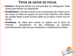 TIPOS DE DATOS DE FECHA
   Datetime. Almacena fechas con una precisión de milisegundo. Debe
    usarse para fechas muy especificas.
   SmallDatetime. Almacena fechas con una precisión de minuto, por lo
    que ocupa la mitad de espacio de que el tipo datetime, para tablas
    que puedan llegar a tener muchos datos es un factor a tener muy en
    cuenta.
   TimeStamp. Se utiliza para marcar un registro con la fecha de
    inserción - actualización. El tipo timestamp se actualiza
    automáticamente cada vez que insertamos o modificamos los datos.
 
