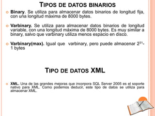 TIPOS DE DATOS BINARIOS
   Binary. Se utiliza para almacenar datos binarios de longitud fija,
    con una longitud máxima de 8000 bytes.

   Varbinary. Se utiliza para almacenar datos binarios de longitud
    variable, con una longitud máxima de 8000 bytes. Es muy similar a
    binary, salvo que varbinary utiliza menos espacio en disco.

   Varbinary(max). Igual que varbinary, pero puede almacenar 231-
    1 bytes




                       TIPO DE DATOS XML
   XML. Una de las grandes mejoras que incorpora SQL Server 2005 es el soporte
    nativo para XML. Como podemos deducir, este tipo de datos se utiliza para
    almacenar XML.
 