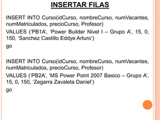 INSERTAR FILAS
INSERT INTO Curso(idCurso, nombreCurso, numVacantes,
numMatriculados, precioCurso, Profesor)
VALUES (‘PB1A’, ‘Power Builder Nivel I – Grupo A’, 15, 0,
150, ‘Sanchez Castillo Eddye Arturo’)
go

INSERT INTO Curso(idCurso, nombreCurso, numVacantes,
numMatriculados, precioCurso, Profesor)
VALUES (‘PB2A’, ‘MS Power Point 2007 Basico – Grupo A’,
15, 0, 150, ‘Zegarra Zavaleta Daniel’)
go
 