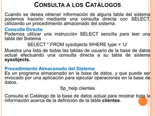 CONSULTA A LOS CATÁLOGOS
Cuando se desea obtener información de alguna tabla del sistema
podemos hacerlo mediante una consulta directa con SELECT,
utilizando un procedimiento almacenado del sistema.
Consulta Directa:
Podemos utilizar una instrucción SELECT sencilla para leer una
tabla del Sistema
            SELECT * FROM sysobjects WHERE type = ‘U’
Muestra una lista de todas las tablas de usuario de la base de datos
actual efectuando una consulta directa a su tabla de sistema
sysobjects.
Procedimiento Almacenado del Sistema:
Es un programa almacenado en la base de datos, y que puede ser
invocado por una aplicación para ejecutar operaciones en la base de
datos.
                          Sp_help clientes
Consulta el Catálogo de la base de datos actual para mostrar toda la
información acerca de la definición de la tabla clientes.
 