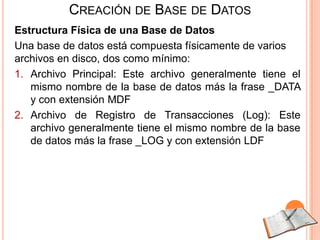 CREACIÓN DE BASE DE DATOS
Estructura Física de una Base de Datos
Una base de datos está compuesta físicamente de varios
archivos en disco, dos como mínimo:
1. Archivo Principal: Este archivo generalmente tiene el
   mismo nombre de la base de datos más la frase _DATA
   y con extensión MDF
2. Archivo de Registro de Transacciones (Log): Este
   archivo generalmente tiene el mismo nombre de la base
   de datos más la frase _LOG y con extensión LDF
 