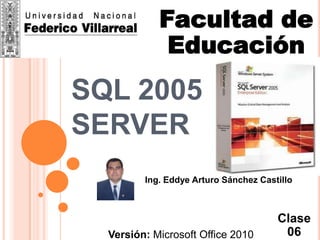Facultad de
             Educación
SQL 2005
SERVER
         Ing. Eddye Arturo Sánchez Castillo
                     Mail:
          eddiesancez0710@gmail.com
                                       Clase
  Versión: Microsoft Office 2010        06
 