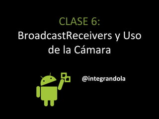 CLASE'6:'
BroadcastReceivers'y'Uso'
de'la'Cámara'
@integrandola
 