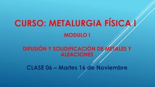 CURSO: METALURGIA FÍSICA I
MODULO I
DIFUSIÓN Y SOLIDIFICACIÓN DE METALES Y
ALEACIONES
CLASE 06 – Martes 16 de Noviembre
 