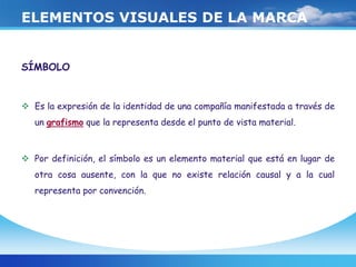ELEMENTOS VISUALES DE LA MARCA
SÍMBOLO
 Es la expresión de la identidad de una compañía manifestada a través de
un grafismo que la representa desde el punto de vista material.
 Por definición, el símbolo es un elemento material que está en lugar de
otra cosa ausente, con la que no existe relación causal y a la cual
representa por convención.
 