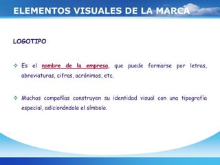 ELEMENTOS VISUALES DE LA MARCA
LOGOTIPO
 Es el nombre de la empresa, que puede formarse por letras,
abreviaturas, cifras, acrónimos, etc.
 Muchas compañías construyen su identidad visual con una tipografía
especial, adicionándole el símbolo.
 