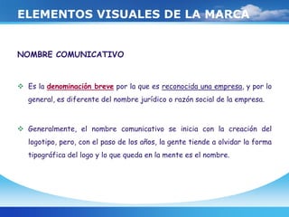 ELEMENTOS VISUALES DE LA MARCA
NOMBRE COMUNICATIVO
 Es la denominación breve por la que es reconocida una empresa, y por lo
general, es diferente del nombre jurídico o razón social de la empresa.
 Generalmente, el nombre comunicativo se inicia con la creación del
logotipo, pero, con el paso de los años, la gente tiende a olvidar la forma
tipográfica del logo y lo que queda en la mente es el nombre.
 