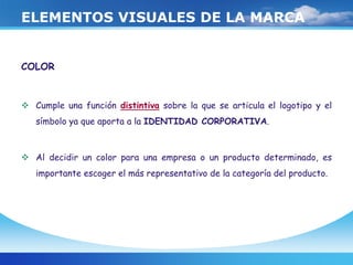 ELEMENTOS VISUALES DE LA MARCA
COLOR
 Cumple una función distintiva sobre la que se articula el logotipo y el
símbolo ya que aporta a la IDENTIDAD CORPORATIVA.
 Al decidir un color para una empresa o un producto determinado, es
importante escoger el más representativo de la categoría del producto.
 