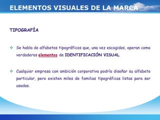 ELEMENTOS VISUALES DE LA MARCA
TIPOGRAFÍA
 Se habla de alfabetos tipográficos que, una vez escogidos, operan como
verdaderos elementos de IDENTIFICACIÓN VISUAL.
 Cualquier empresa con ambición corporativa podría diseñar su alfabeto
particular, pero existen miles de familias tipográficas listas para ser
usadas.
 