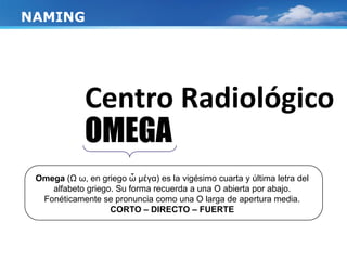 Centro Radiológico
OMEGA
NAMING
Omega (Ω ω, en griego ὦ μέγα) es la vigésimo cuarta y última letra del
alfabeto griego. Su forma recuerda a una Ο abierta por abajo.
Fonéticamente se pronuncia como una O larga de apertura media.
CORTO – DIRECTO – FUERTE
 