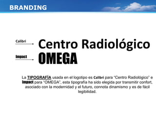 Centro Radiológico
OMEGA
BRANDING
La TIPOGRAFÍA usada en el logotipo es Calibri para “Centro Radiológico” e
Impact para “OMEGA”, esta tipografía ha sido elegida por transmitir confort,
asociado con la modernidad y el futuro, connota dinamismo y es de fácil
legibilidad.
Calibri
Impact
 